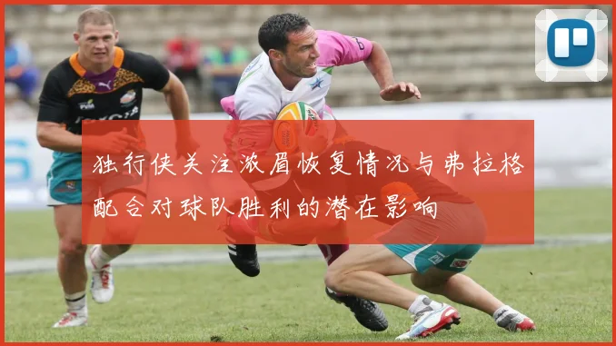 独行侠关注浓眉恢复情况与弗拉格配合对球队胜利的潜在影响