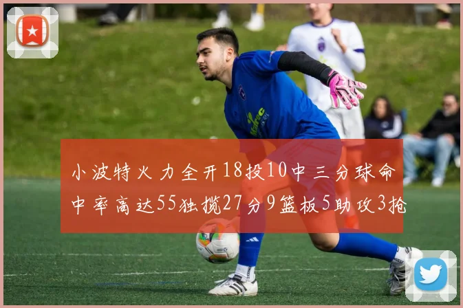 小波特火力全开18投10中三分球命中率高达55独揽27分9篮板5助攻3抢断