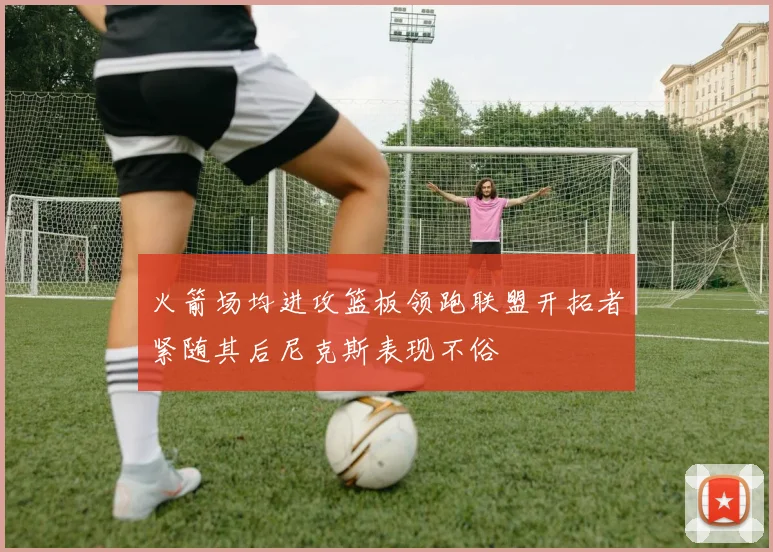 火箭场均进攻篮板领跑联盟开拓者紧随其后尼克斯表现不俗
