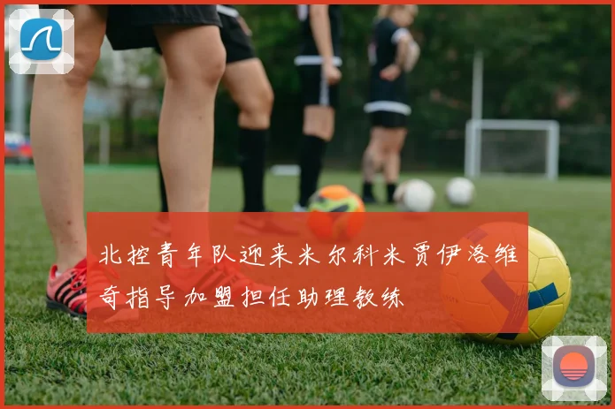 北控青年队迎来米尔科米贾伊洛维奇指导加盟担任助理教练