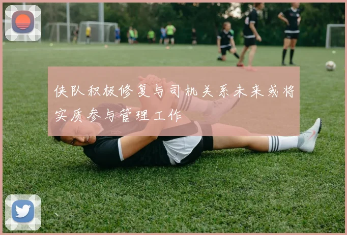 侠队积极修复与司机关系未来或将实质参与管理工作