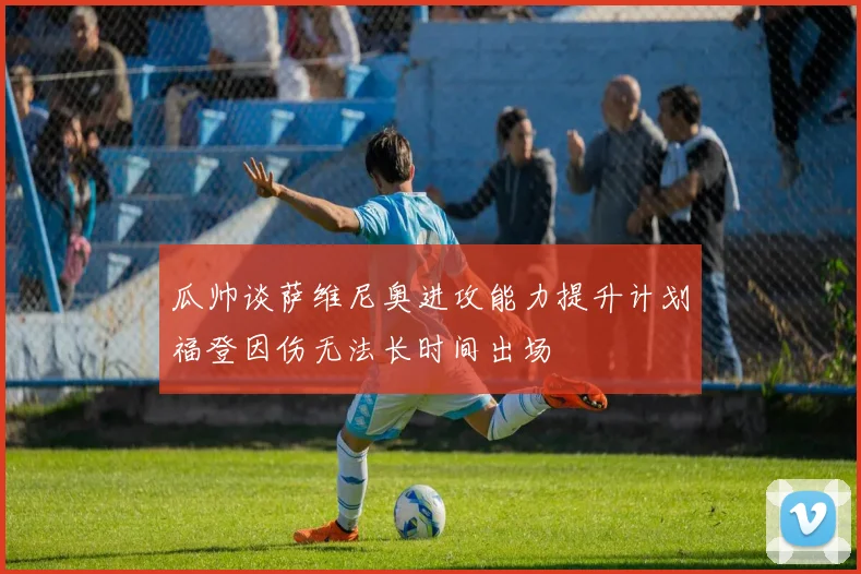 瓜帅谈萨维尼奥进攻能力提升计划福登因伤无法长时间出场