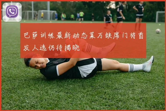 巴萨训练最新动态莱万缺席门将首发人选仍待揭晓