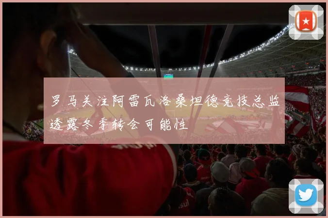 罗马关注阿雷瓦洛桑坦德竞技总监透露冬季转会可能性