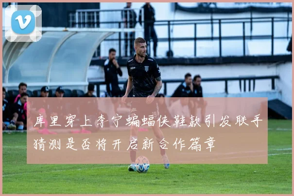 库里穿上李宁蝙蝠侠鞋款引发联手猜测是否将开启新合作篇章