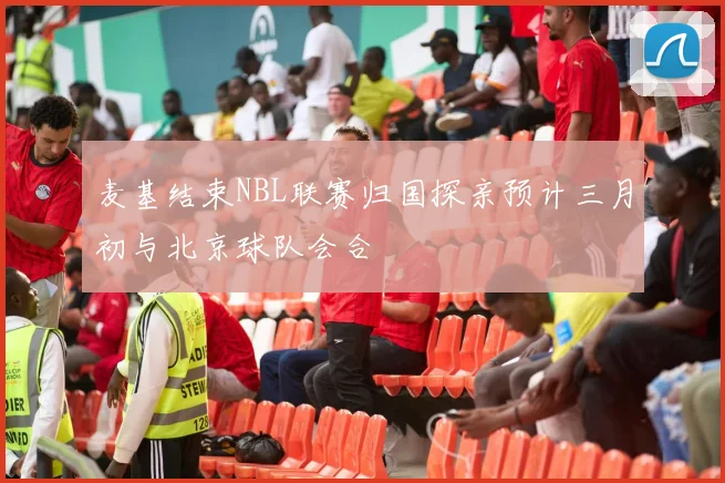 麦基结束NBL联赛归国探亲预计三月初与北京球队会合