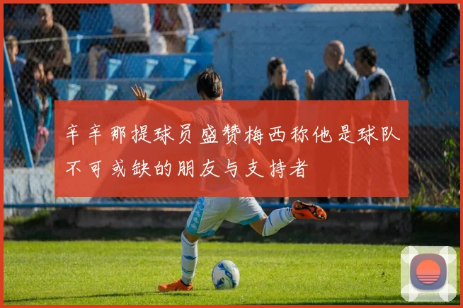 辛辛那提球员盛赞梅西称他是球队不可或缺的朋友与支持者