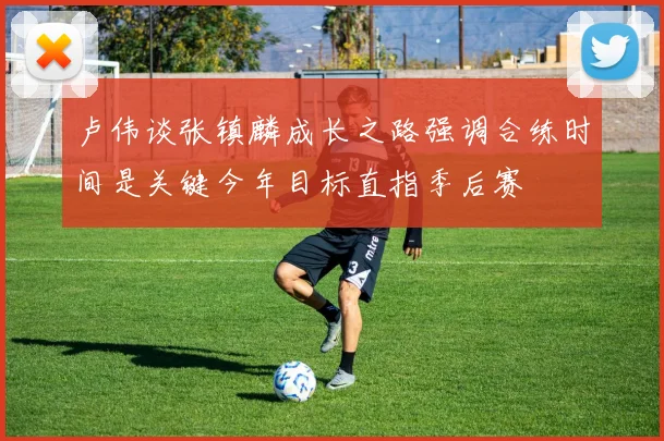 卢伟谈张镇麟成长之路强调合练时间是关键今年目标直指季后赛