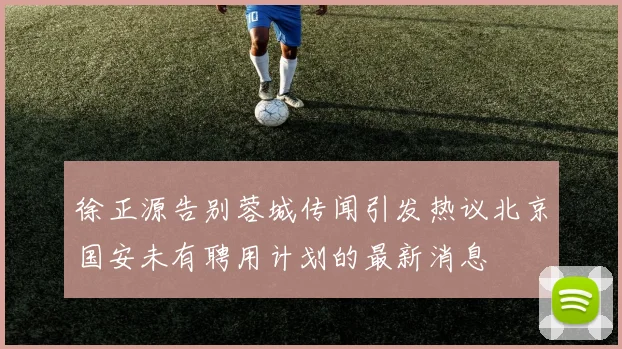 徐正源告别蓉城传闻引发热议北京国安未有聘用计划的最新消息