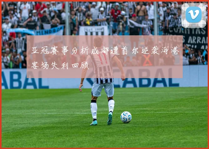 亚冠赛事分析成都遭首尔逆袭海港客场失利回顾