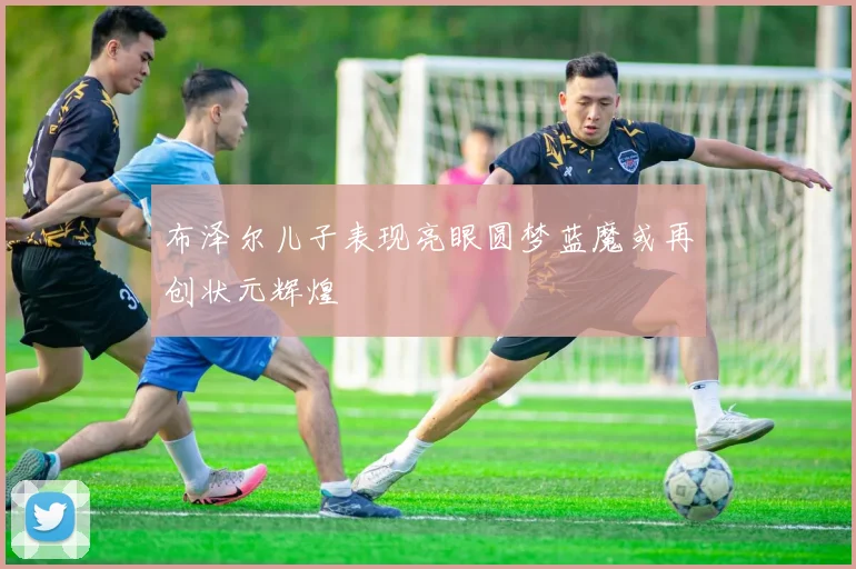 布泽尔儿子表现亮眼圆梦蓝魔或再创状元辉煌