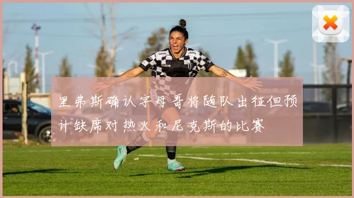 里弗斯确认字母哥将随队出征但预计缺席对热火和尼克斯的比赛