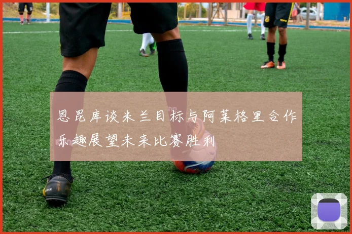 恩昆库谈米兰目标与阿莱格里合作乐趣展望未来比赛胜利