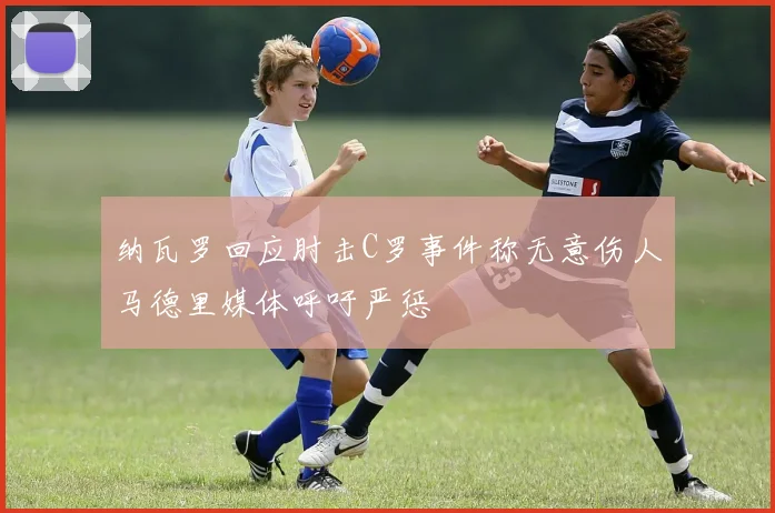 纳瓦罗回应肘击C罗事件称无意伤人马德里媒体呼吁严惩