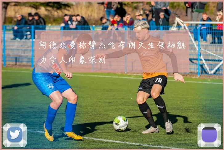 阿德尔曼称赞杰伦布朗天生领袖魅力令人印象深刻