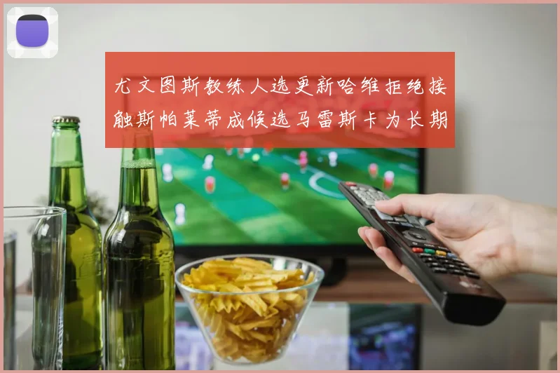 尤文图斯教练人选更新哈维拒绝接触斯帕莱蒂成候选马雷斯卡为长期目标
