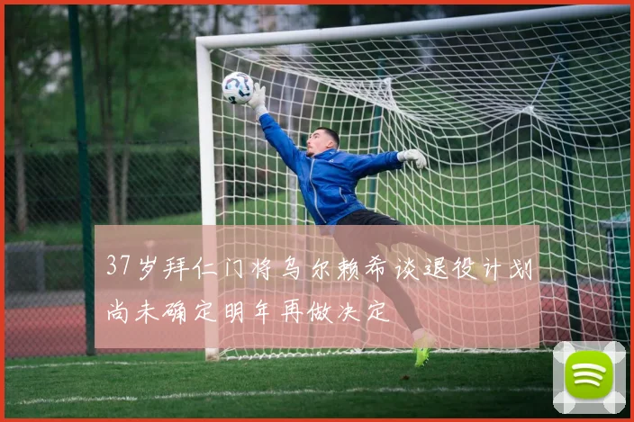 37岁拜仁门将乌尔赖希谈退役计划尚未确定明年再做决定