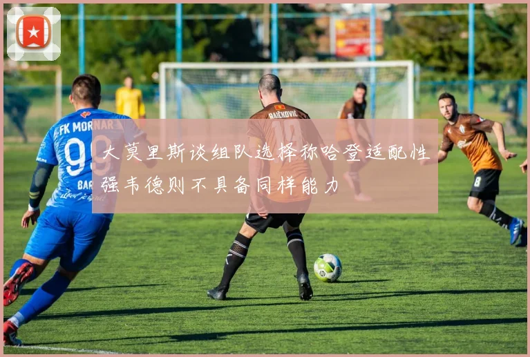 大莫里斯谈组队选择称哈登适配性强韦德则不具备同样能力