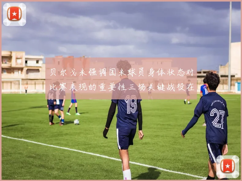 贝尔戈米强调国米球员身体状态对比赛表现的重要性三场关键战役在即