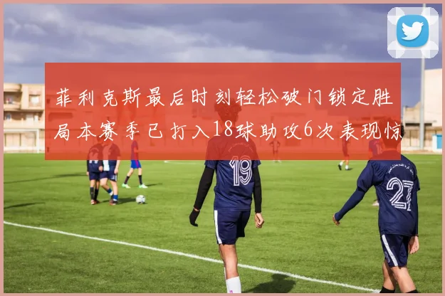 菲利克斯最后时刻轻松破门锁定胜局本赛季已打入18球助攻6次表现惊艳