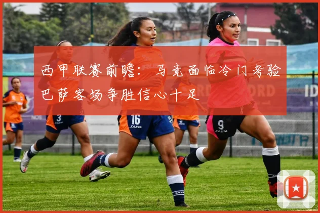 西甲联赛前瞻：马竞面临冷门考验巴萨客场争胜信心十足