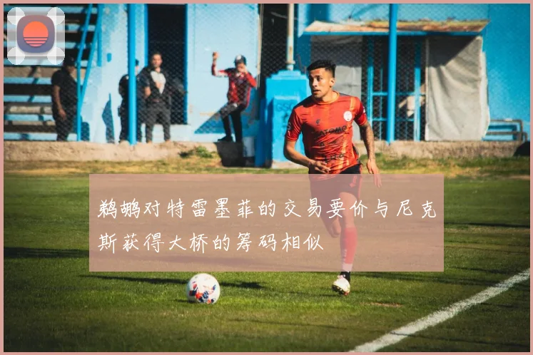 鹈鹕对特雷墨菲的交易要价与尼克斯获得大桥的筹码相似