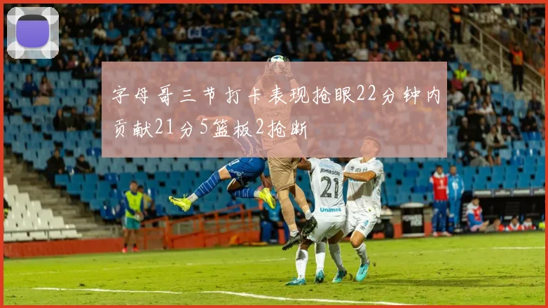 字母哥三节打卡表现抢眼22分钟内贡献21分5篮板2抢断