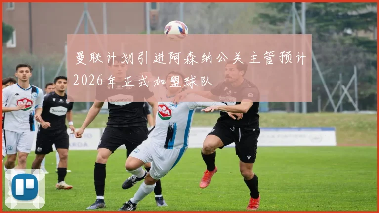 曼联计划引进阿森纳公关主管预计2026年正式加盟球队