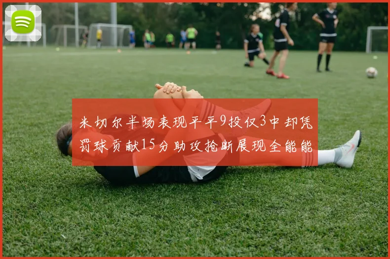 米切尔半场表现平平9投仅3中却凭罚球贡献15分助攻抢断展现全能能力