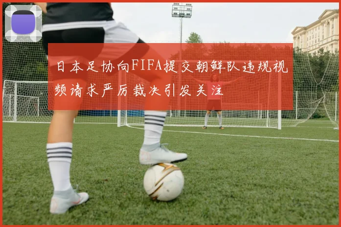 日本足协向FIFA提交朝鲜队违规视频请求严厉裁决引发关注