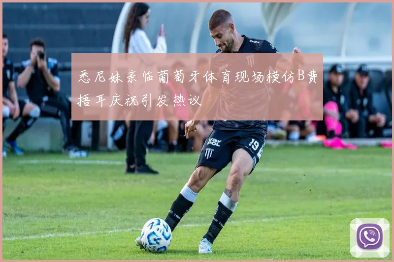 悉尼妹亲临葡萄牙体育现场模仿B费捂耳庆祝引发热议