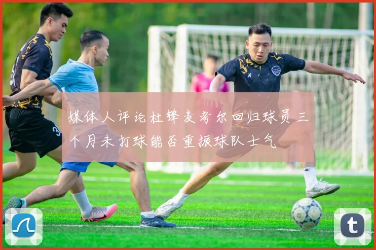媒体人评论杜锋麦考尔回归球员三个月未打球能否重振球队士气