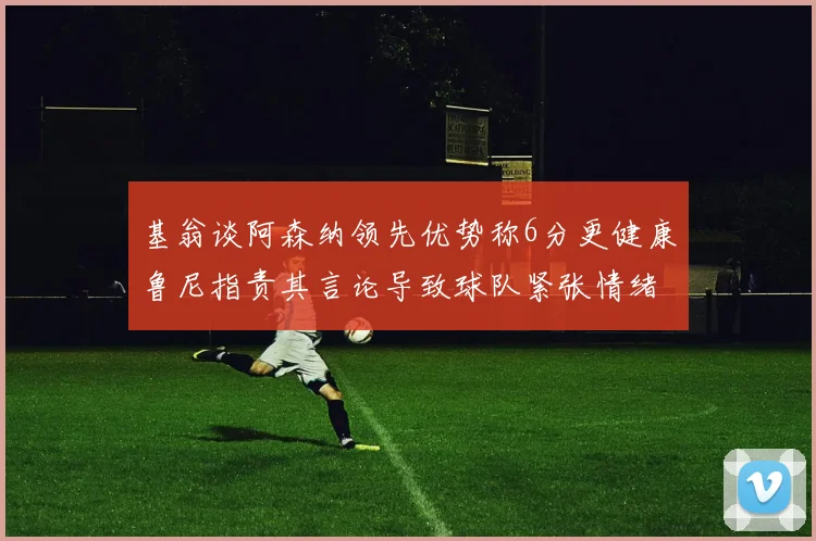 基翁谈阿森纳领先优势称6分更健康鲁尼指责其言论导致球队紧张情绪