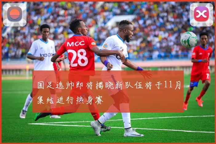 国足选帅即将揭晓新队伍将于11月集结进行热身赛