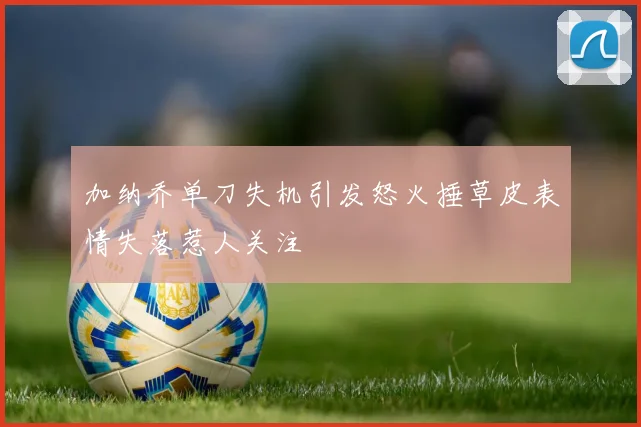 加纳乔单刀失机引发怒火捶草皮表情失落惹人关注