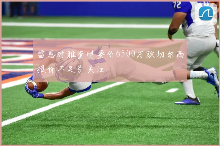 雷恩对雅奎特要价6500万欧切尔西报价不足引关注