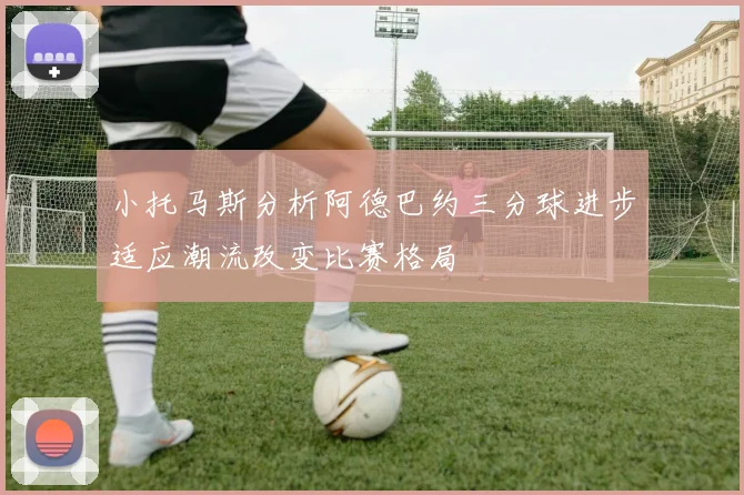 小托马斯分析阿德巴约三分球进步适应潮流改变比赛格局